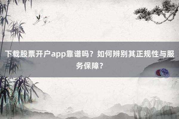 下载股票开户app靠谱吗？如何辨别其正规性与服务保障？