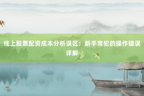 线上股票配资成本分析误区:新手常犯的操作错误详解