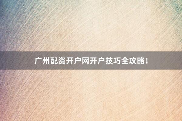 广州配资开户网开户技巧全攻略！