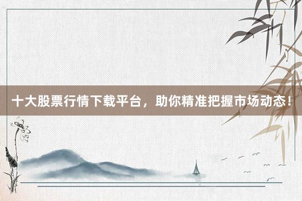 十大股票行情下载平台，助你精准把握市场动态！
