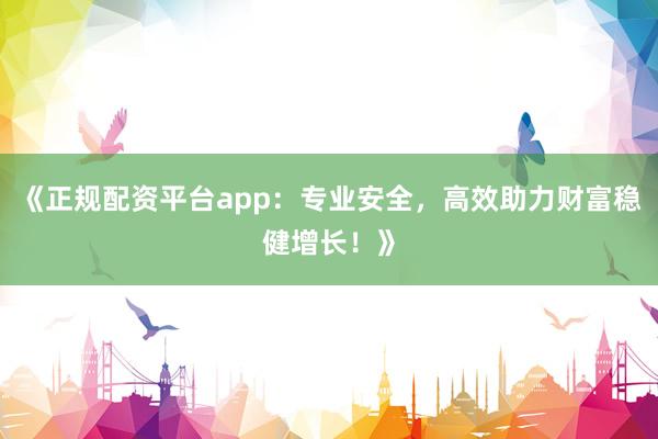 《正规配资平台app：专业安全，高效助力财富稳健增长！》