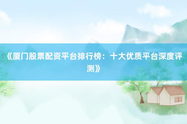 《厦门股票配资平台排行榜:十大优质平台深度评测》