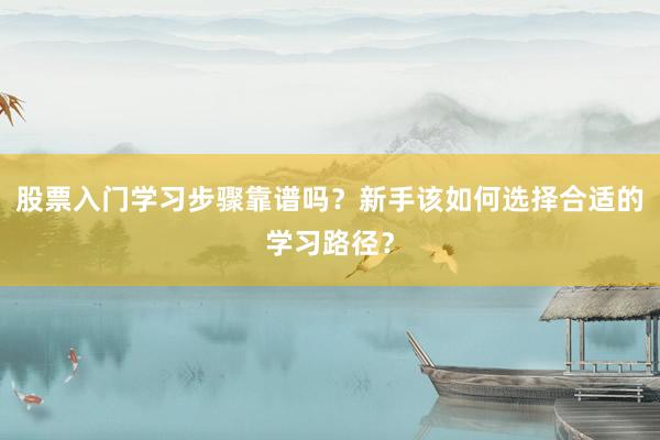 股票入门学习步骤靠谱吗？新手该如何选择合适的学习路径？