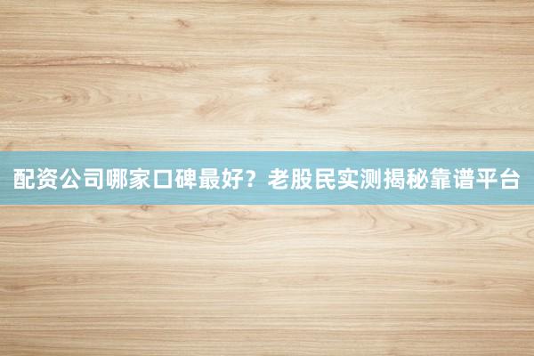 配资公司哪家口碑最好？老股民实测揭秘靠谱平台