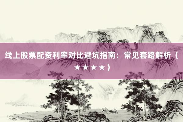 线上股票配资利率对比避坑指南：常见套路解析（★★★★）