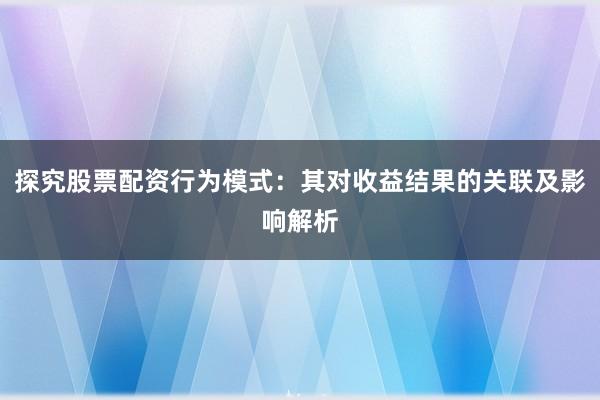 探究股票配资行为模式：其对收益结果的关联及影响解析