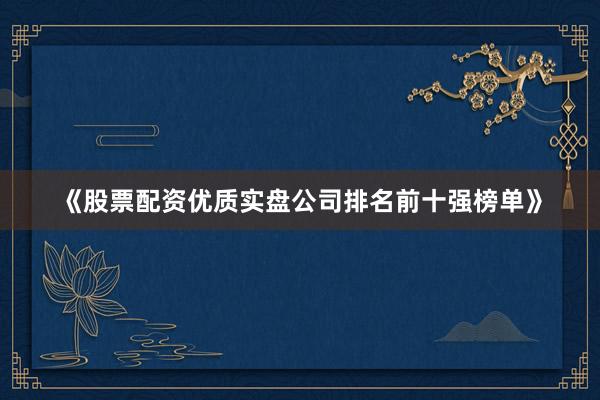 《股票配资优质实盘公司排名前十强榜单》