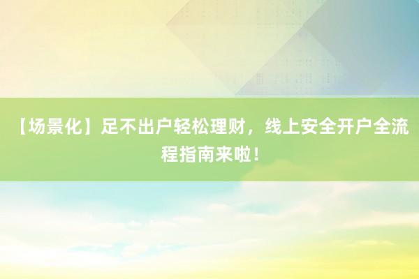 【场景化】足不出户轻松理财，线上安全开户全流程指南来啦！