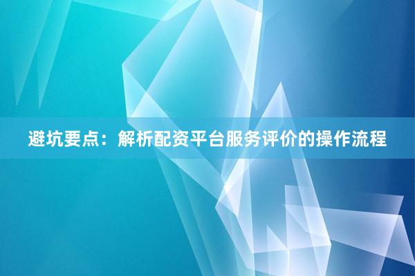 避坑要点：解析配资平台服务评价的操作流程