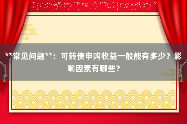 **常见问题**：可转债申购收益一般能有多少？影响因素有哪些？