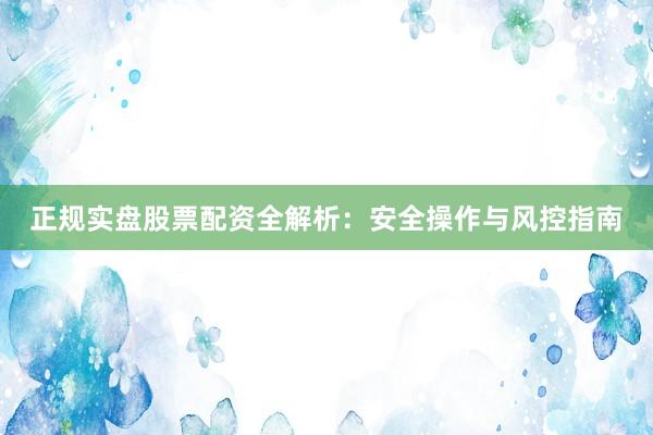 正规实盘股票配资全解析：安全操作与风控指南