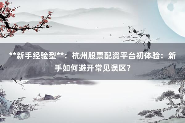**新手经验型**：杭州股票配资平台初体验：新手如何避开常见误区？