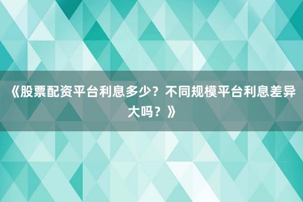 《股票配资平台利息多少？不同规模平台利息差异大吗？》