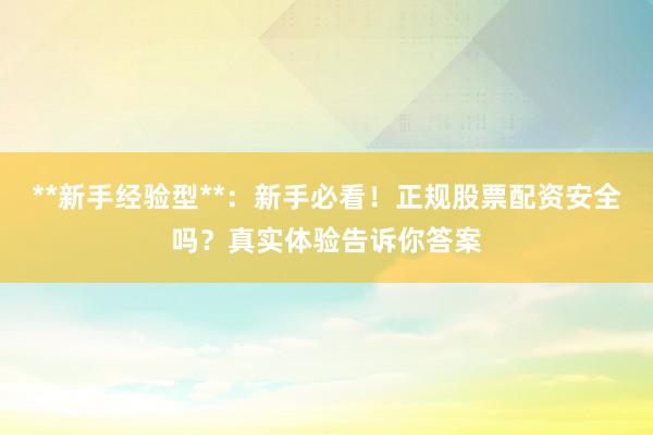 **新手经验型**：新手必看！正规股票配资安全吗？真实体验告诉你答案