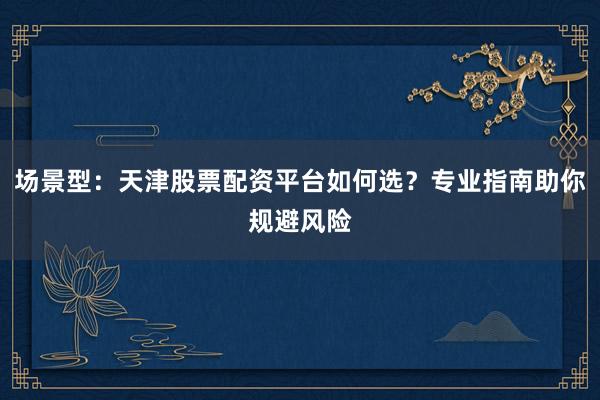 场景型：天津股票配资平台如何选？专业指南助你规避风险