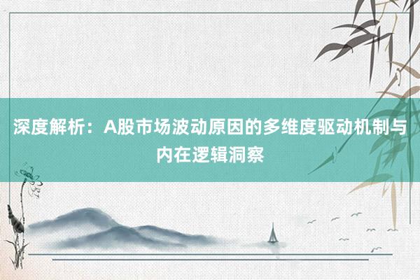 深度解析：A股市场波动原因的多维度驱动机制与内在逻辑洞察