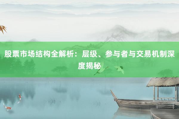 股票市场结构全解析：层级、参与者与交易机制深度揭秘
