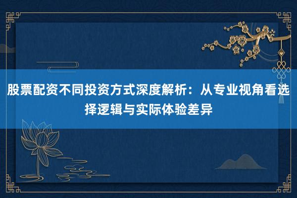 股票配资不同投资方式深度解析：从专业视角看选择逻辑与实际体验差异