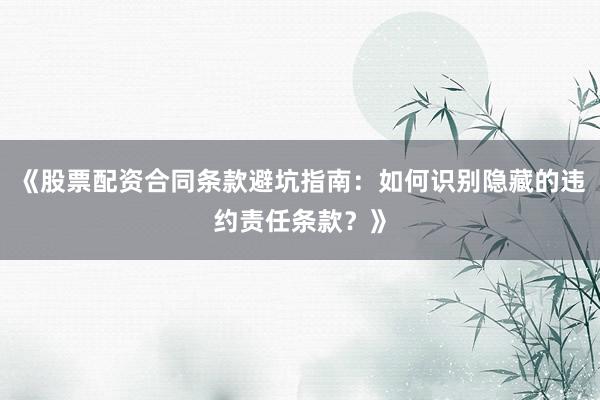 《股票配资合同条款避坑指南：如何识别隐藏的违约责任条款？》
