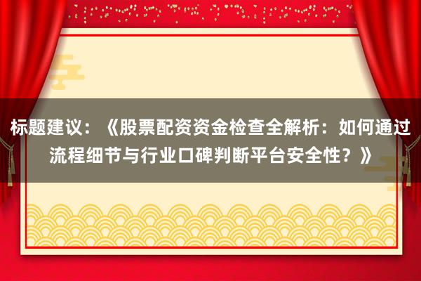 标题建议：《股票配资资金检查全解析：如何通过流程细节与行业口碑判断平台安全性？》