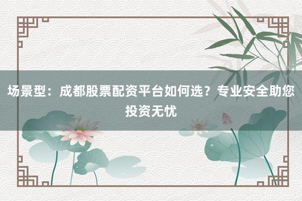 场景型：成都股票配资平台如何选？专业安全助您投资无忧