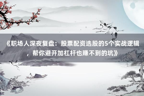 《职场人深夜复盘：股票配资选股的5个实战逻辑，帮你避开加杠杆也赚不到的坑》