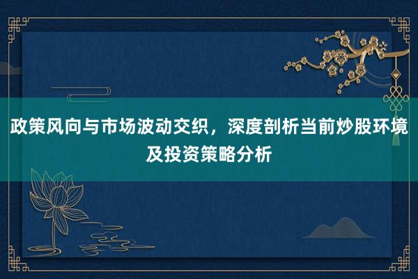 政策风向与市场波动交织，深度剖析当前炒股环境及投资策略分析