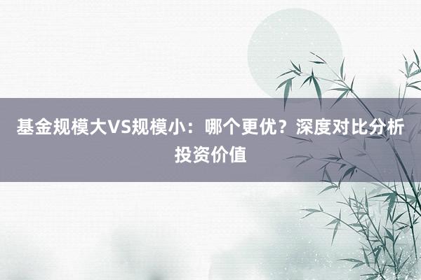 基金规模大VS规模小：哪个更优？深度对比分析投资价值