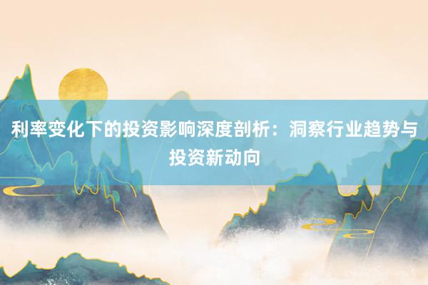 利率变化下的投资影响深度剖析：洞察行业趋势与投资新动向