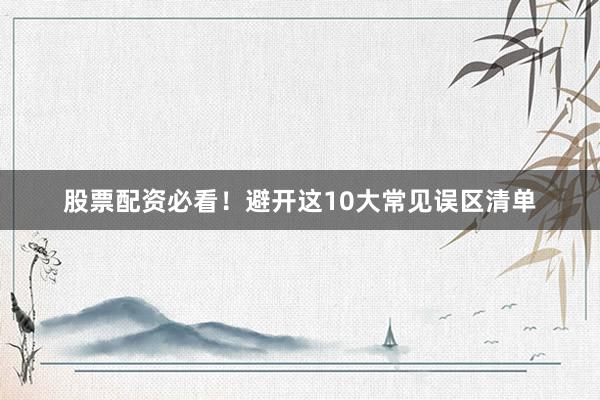 股票配资必看！避开这10大常见误区清单