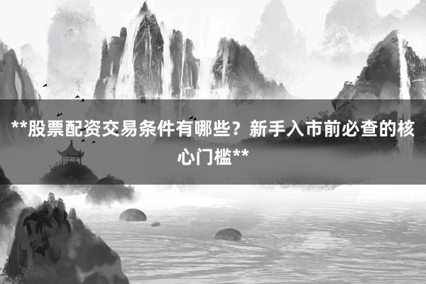 **股票配资交易条件有哪些？新手入市前必查的核心门槛**
