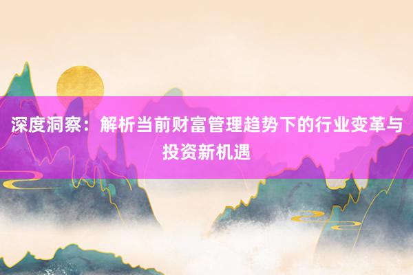 深度洞察：解析当前财富管理趋势下的行业变革与投资新机遇