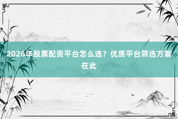 2026年股票配资平台怎么选？优质平台筛选方案在此