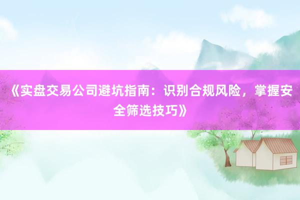《实盘交易公司避坑指南：识别合规风险，掌握安全筛选技巧》