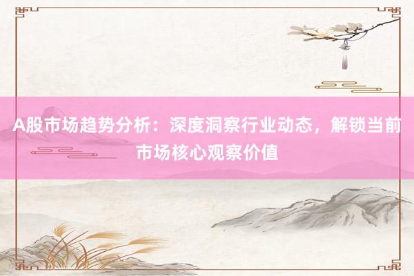 A股市场趋势分析：深度洞察行业动态，解锁当前市场核心观察价值