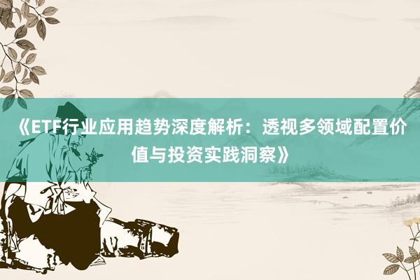 《ETF行业应用趋势深度解析：透视多领域配置价值与投资实践洞察》