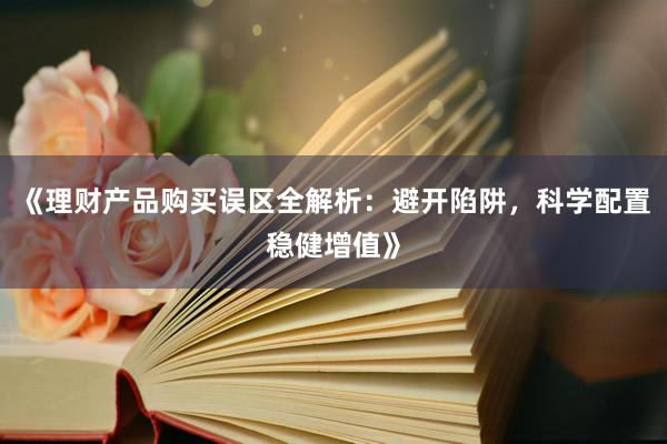 《理财产品购买误区全解析：避开陷阱，科学配置稳健增值》