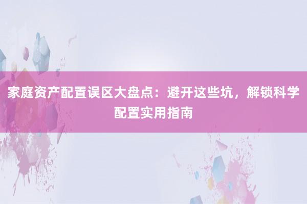 家庭资产配置误区大盘点：避开这些坑，解锁科学配置实用指南