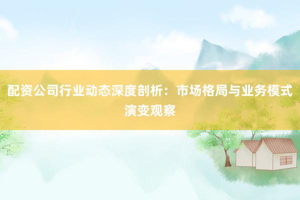 配资公司行业动态深度剖析：市场格局与业务模式演变观察