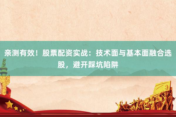 亲测有效！股票配资实战：技术面与基本面融合选股，避开踩坑陷阱