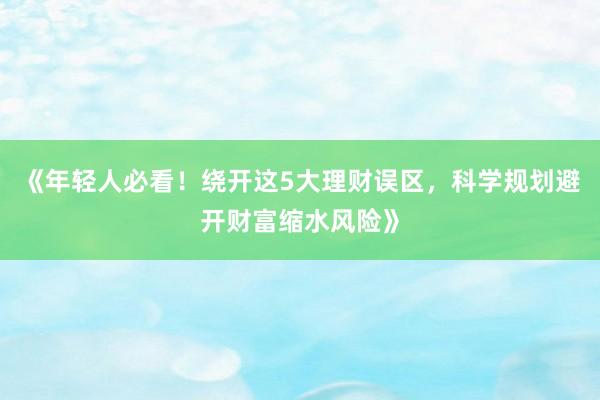《年轻人必看！绕开这5大理财误区，科学规划避开财富缩水风险》