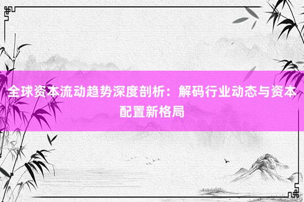 全球资本流动趋势深度剖析：解码行业动态与资本配置新格局
