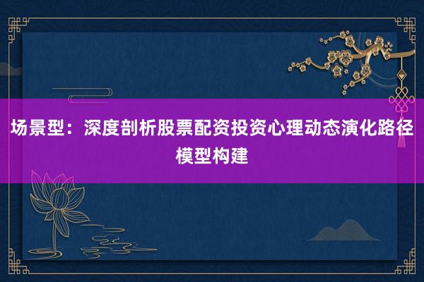 场景型：深度剖析股票配资投资心理动态演化路径模型构建