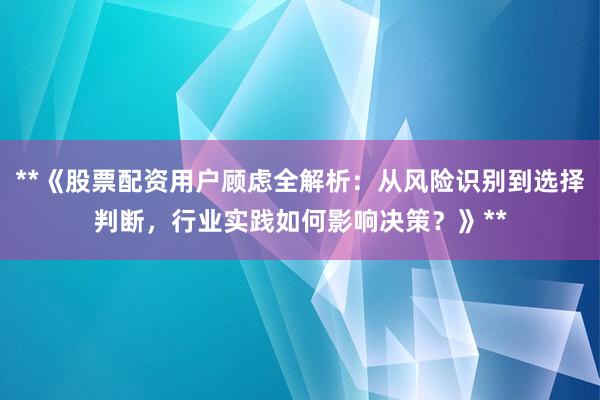 **《股票配资用户顾虑全解析：从风险识别到选择判断，行业实践如何影响决策？》**