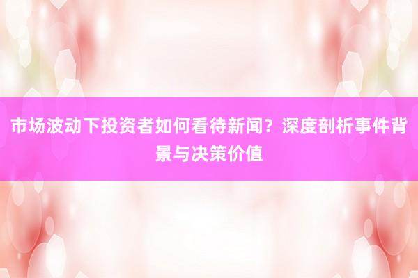 市场波动下投资者如何看待新闻？深度剖析事件背景与决策价值