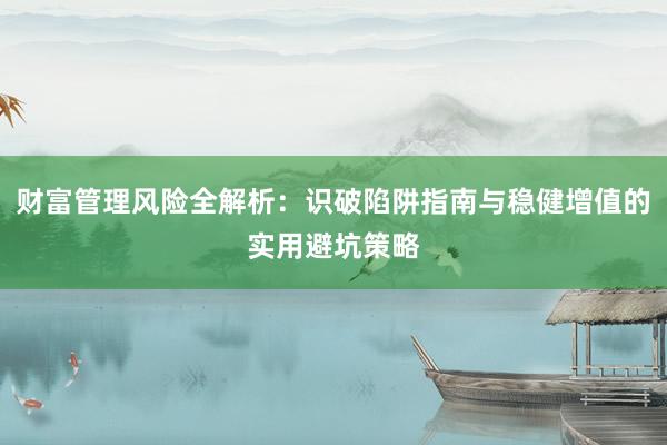 财富管理风险全解析：识破陷阱指南与稳健增值的实用避坑策略