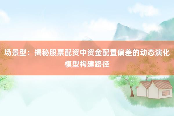 场景型：揭秘股票配资中资金配置偏差的动态演化模型构建路径
