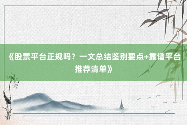 《股票平台正规吗？一文总结鉴别要点+靠谱平台推荐清单》