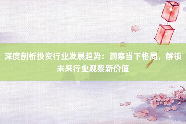 深度剖析投资行业发展趋势：洞察当下格局，解锁未来行业观察新价值
