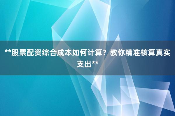**股票配资综合成本如何计算？教你精准核算真实支出**